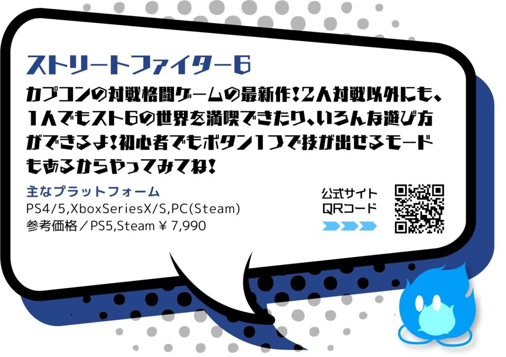 「ストリートファイター6」
カプコンの対戦格闘ケームの最新作！2人対戦以外にも、1人でもスト6の世界を満喫できたり、いろん存遊び方ができるよ！初心者でもボタン1つで技が出せるモードもあるからやってみてね！