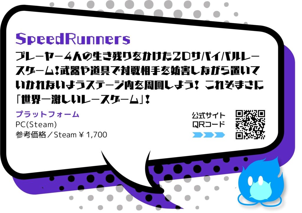 「SpeedRunners 」
プレーヤー4人の生き残りをかけた2Dサバイバルレースケーム！武器や道具で対戦相手を妨害しながら置いていかれないようステージ内を周回しょう！これぞまさに「世界一激しいレースゲーム」！